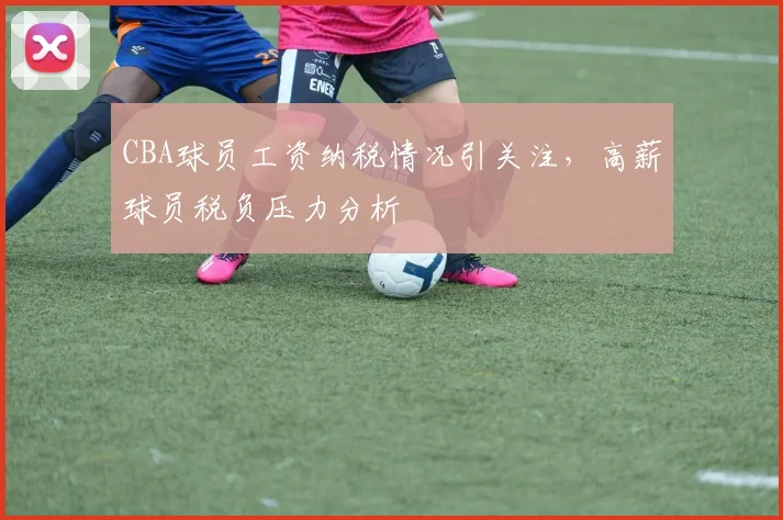 CBA球员工资纳税情况引关注，高薪球员税负压力分析